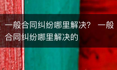一般合同纠纷哪里解决？ 一般合同纠纷哪里解决的