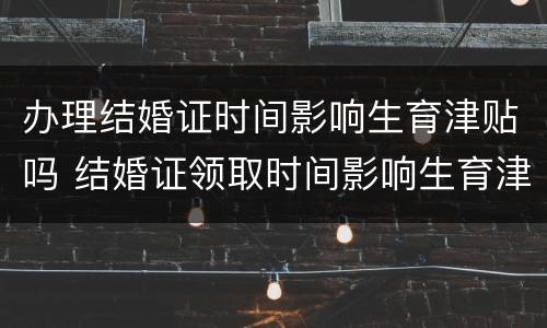 办理结婚证时间影响生育津贴吗 结婚证领取时间影响生育津贴吗