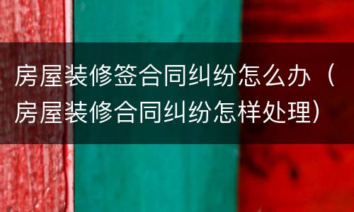 房屋装修签合同纠纷怎么办（房屋装修合同纠纷怎样处理）