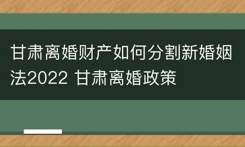 甘肃离婚财产如何分割新婚姻法2022 甘肃离婚政策