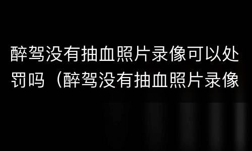 醉驾没有抽血照片录像可以处罚吗（醉驾没有抽血照片录像可以处罚吗）