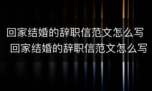 回家结婚的辞职信范文怎么写 回家结婚的辞职信范文怎么写好