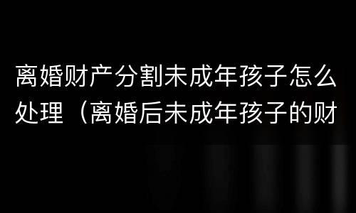 离婚财产分割未成年孩子怎么处理（离婚后未成年孩子的财产怎么管理）
