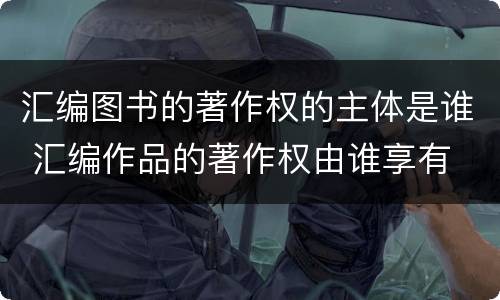 汇编图书的著作权的主体是谁 汇编作品的著作权由谁享有
