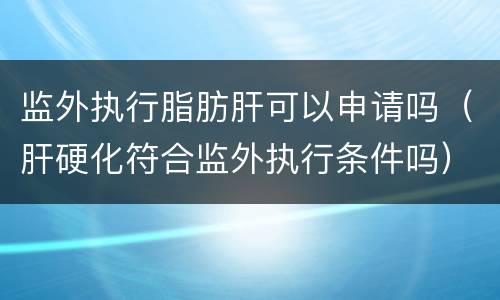 监外执行脂肪肝可以申请吗（肝硬化符合监外执行条件吗）