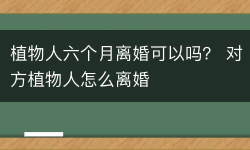 植物人六个月离婚可以吗？ 对方植物人怎么离婚