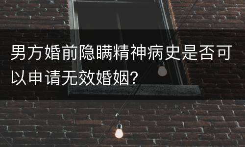 男方婚前隐瞒精神病史是否可以申请无效婚姻？