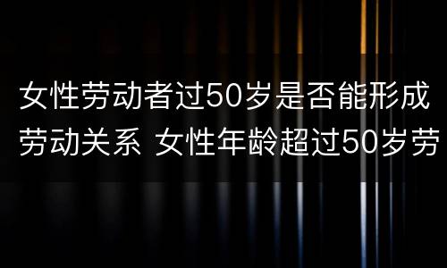 女性劳动者过50岁是否能形成劳动关系 女性年龄超过50岁劳动争议怎么办