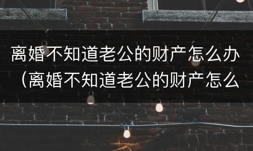 离婚不知道老公的财产怎么办（离婚不知道老公的财产怎么办呢）