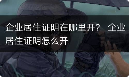 企业居住证明在哪里开？ 企业居住证明怎么开