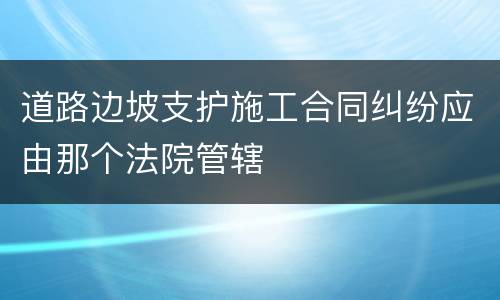 道路边坡支护施工合同纠纷应由那个法院管辖