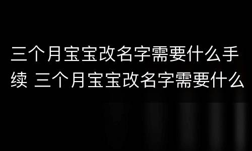 三个月宝宝改名字需要什么手续 三个月宝宝改名字需要什么手续和费用