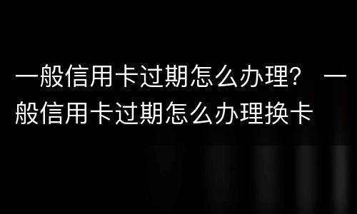 一般信用卡过期怎么办理？ 一般信用卡过期怎么办理换卡