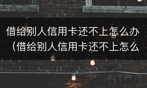 借给别人信用卡还不上怎么办（借给别人信用卡还不上怎么办呢）