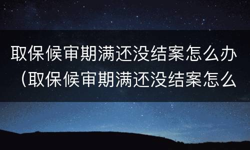 取保候审期满还没结案怎么办（取保候审期满还没结案怎么办理）