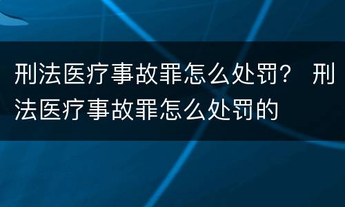 刑法医疗事故罪怎么处罚？ 刑法医疗事故罪怎么处罚的