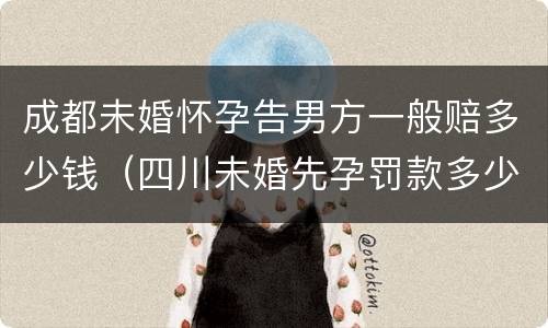 成都未婚怀孕告男方一般赔多少钱（四川未婚先孕罚款多少钱）