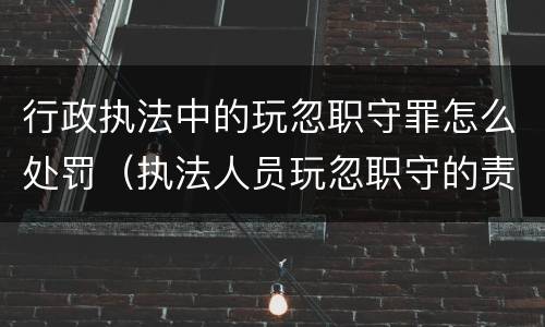 行政执法中的玩忽职守罪怎么处罚（执法人员玩忽职守的责任追究）