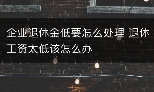 企业退休金低要怎么处理 退休工资太低该怎么办