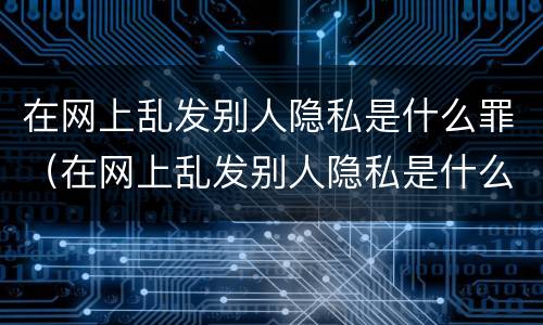 在网上乱发别人隐私是什么罪（在网上乱发别人隐私是什么罪）