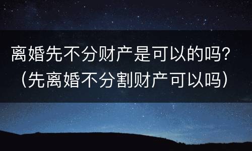 离婚先不分财产是可以的吗？（先离婚不分割财产可以吗）