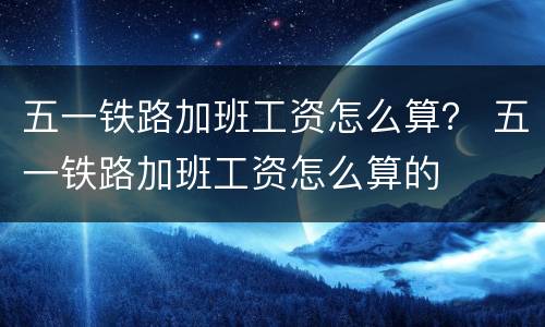 五一铁路加班工资怎么算？ 五一铁路加班工资怎么算的