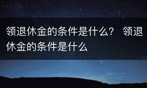 领退休金的条件是什么？ 领退休金的条件是什么