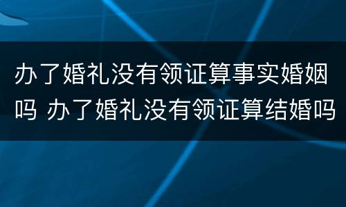 办了婚礼没有领证算事实婚姻吗 办了婚礼没有领证算结婚吗