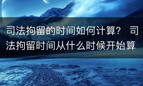 司法拘留的时间如何计算？ 司法拘留时间从什么时候开始算