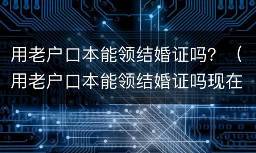 用老户口本能领结婚证吗？（用老户口本能领结婚证吗现在）