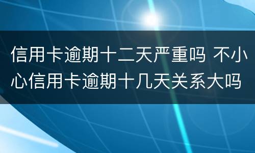 信用卡逾期十二天严重吗 不小心信用卡逾期十几天关系大吗