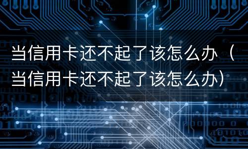 当信用卡还不起了该怎么办（当信用卡还不起了该怎么办）