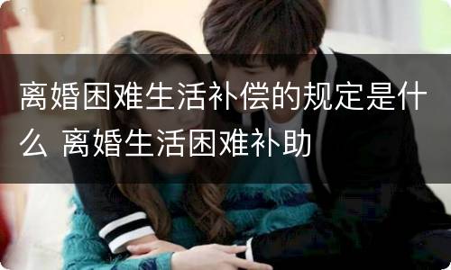 离婚困难生活补偿的规定是什么 离婚生活困难补助