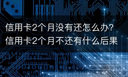 信用卡2个月没有还怎么办？ 信用卡2个月不还有什么后果