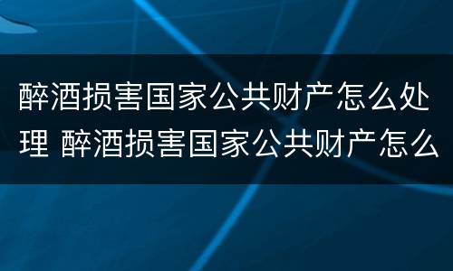 醉酒损害国家公共财产怎么处理 醉酒损害国家公共财产怎么处理好