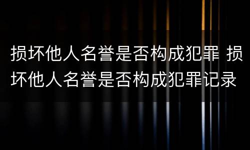 损坏他人名誉是否构成犯罪 损坏他人名誉是否构成犯罪记录