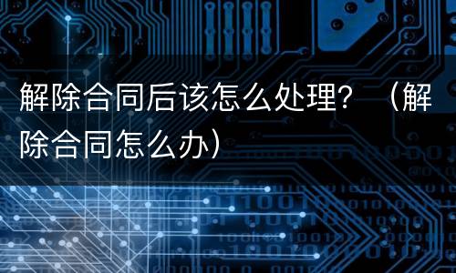 解除合同后该怎么处理？（解除合同怎么办）