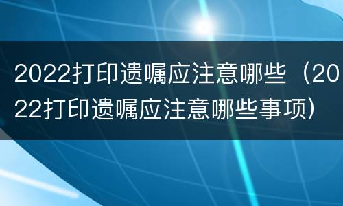 2022打印遗嘱应注意哪些（2022打印遗嘱应注意哪些事项）
