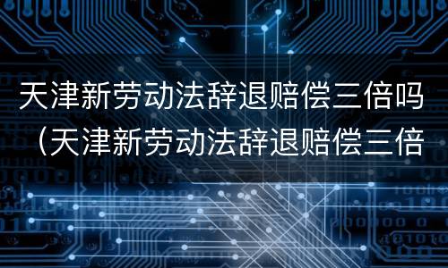 天津新劳动法辞退赔偿三倍吗（天津新劳动法辞退赔偿三倍吗多少钱）