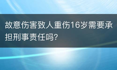故意伤害致人重伤16岁需要承担刑事责任吗？