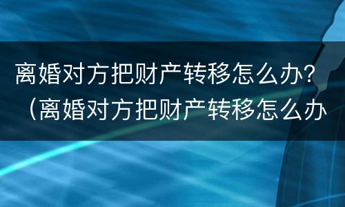离婚对方把财产转移怎么办？（离婚对方把财产转移怎么办呢）