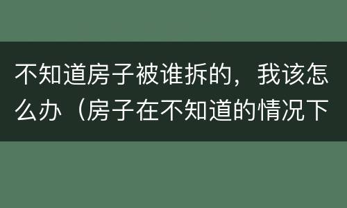 不知道房子被谁拆的，我该怎么办（房子在不知道的情况下被拆）