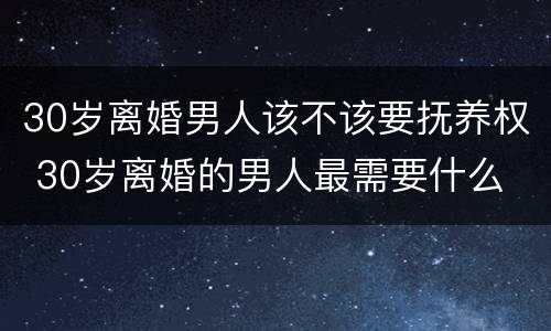 30岁离婚男人该不该要抚养权 30岁离婚的男人最需要什么