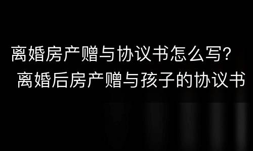 离婚房产赠与协议书怎么写？ 离婚后房产赠与孩子的协议书怎么写
