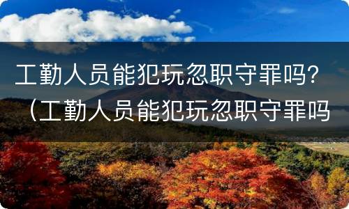 工勤人员能犯玩忽职守罪吗？（工勤人员能犯玩忽职守罪吗知乎）