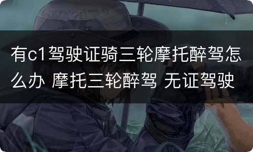 有c1驾驶证骑三轮摩托醉驾怎么办 摩托三轮醉驾 无证驾驶