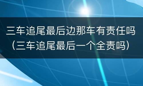 三车追尾最后边那车有责任吗（三车追尾最后一个全责吗）
