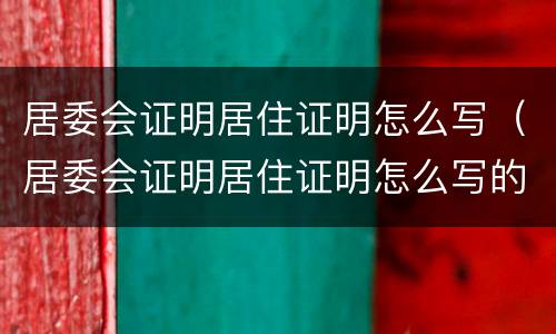 居委会证明居住证明怎么写（居委会证明居住证明怎么写的）