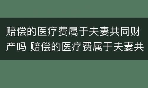 赔偿的医疗费属于夫妻共同财产吗 赔偿的医疗费属于夫妻共同财产吗为什么