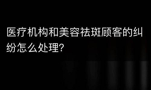 医疗机构和美容祛斑顾客的纠纷怎么处理？